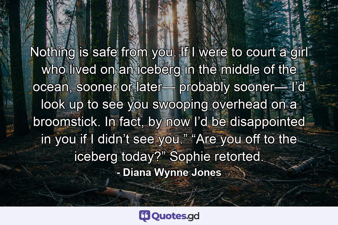 Nothing is safe from you. If I were to court a girl who lived on an iceberg in the middle of the ocean, sooner or later— probably sooner— I’d look up to see you swooping overhead on a broomstick. In fact, by now I’d be disappointed in you if I didn’t see you.” “Are you off to the iceberg today?” Sophie retorted. - Quote by Diana Wynne Jones