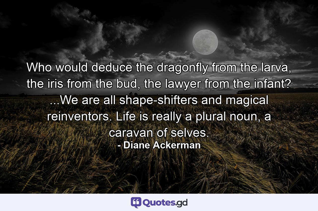 Who would deduce the dragonfly from the larva, the iris from the bud, the lawyer from the infant? ...We are all shape-shifters and magical reinventors. Life is really a plural noun, a caravan of selves. - Quote by Diane Ackerman