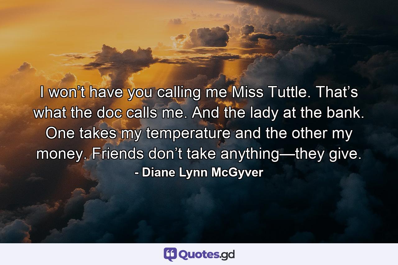 I won’t have you calling me Miss Tuttle. That’s what the doc calls me. And the lady at the bank. One takes my temperature and the other my money. Friends don’t take anything—they give. - Quote by Diane Lynn McGyver