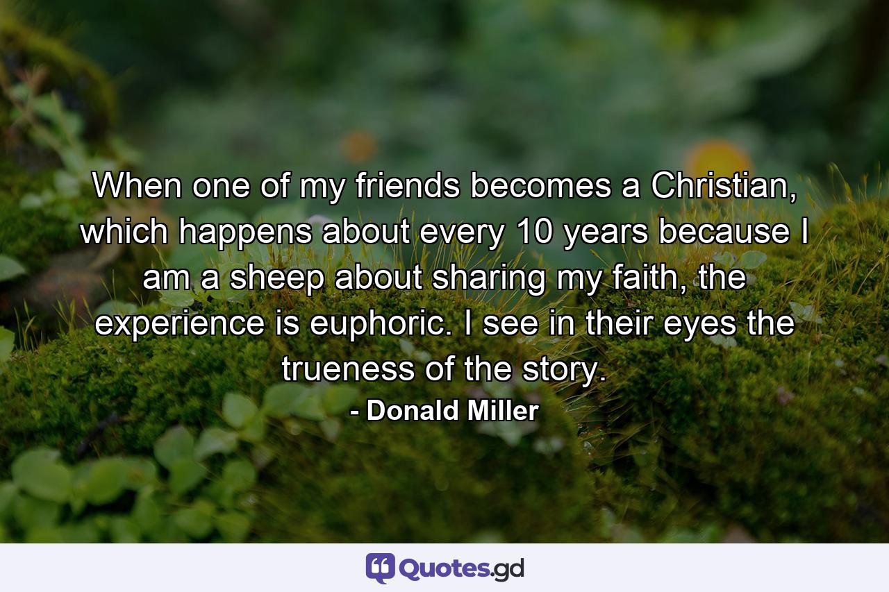 When one of my friends becomes a Christian, which happens about every 10 years because I am a sheep about sharing my faith, the experience is euphoric. I see in their eyes the trueness of the story. - Quote by Donald Miller