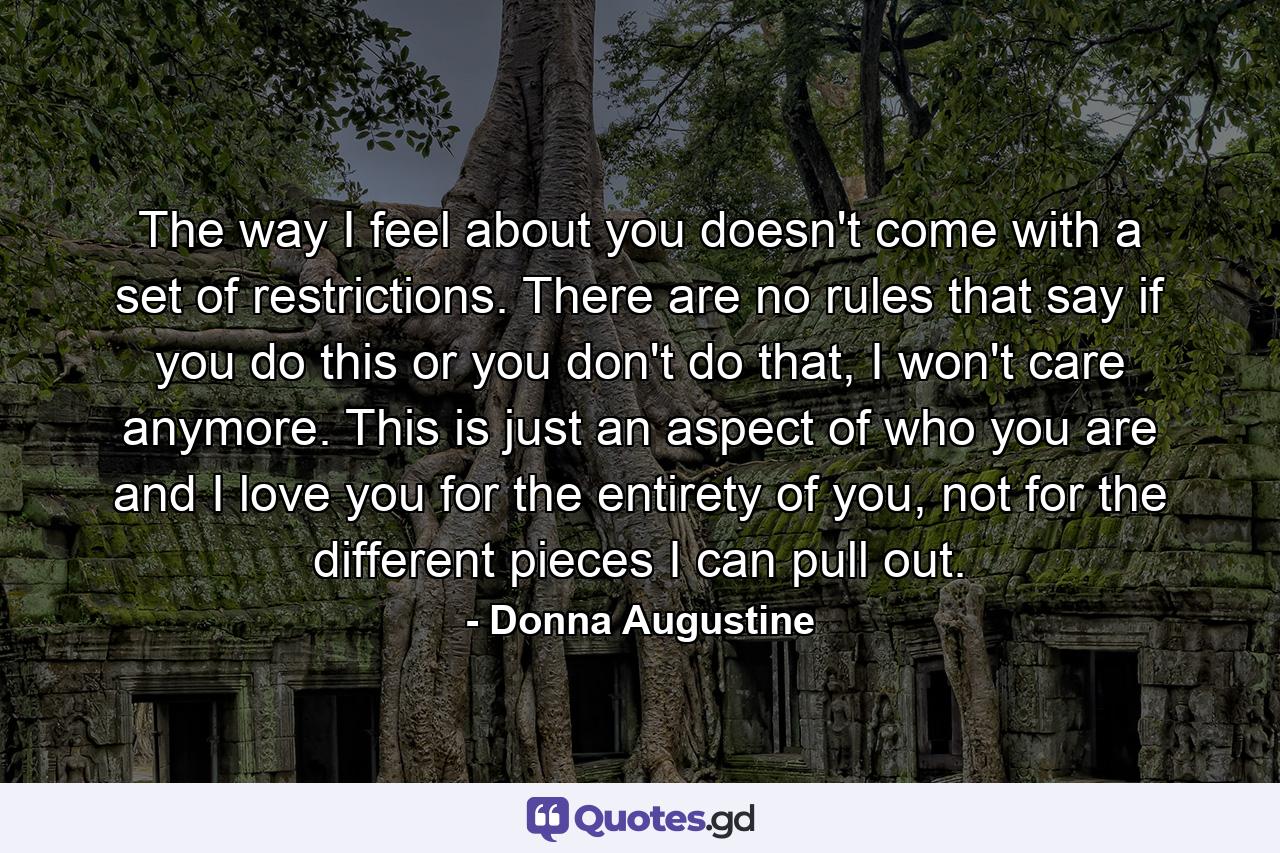 The way I feel about you doesn't come with a set of restrictions. There are no rules that say if you do this or you don't do that, I won't care anymore. This is just an aspect of who you are and I love you for the entirety of you, not for the different pieces I can pull out. - Quote by Donna Augustine