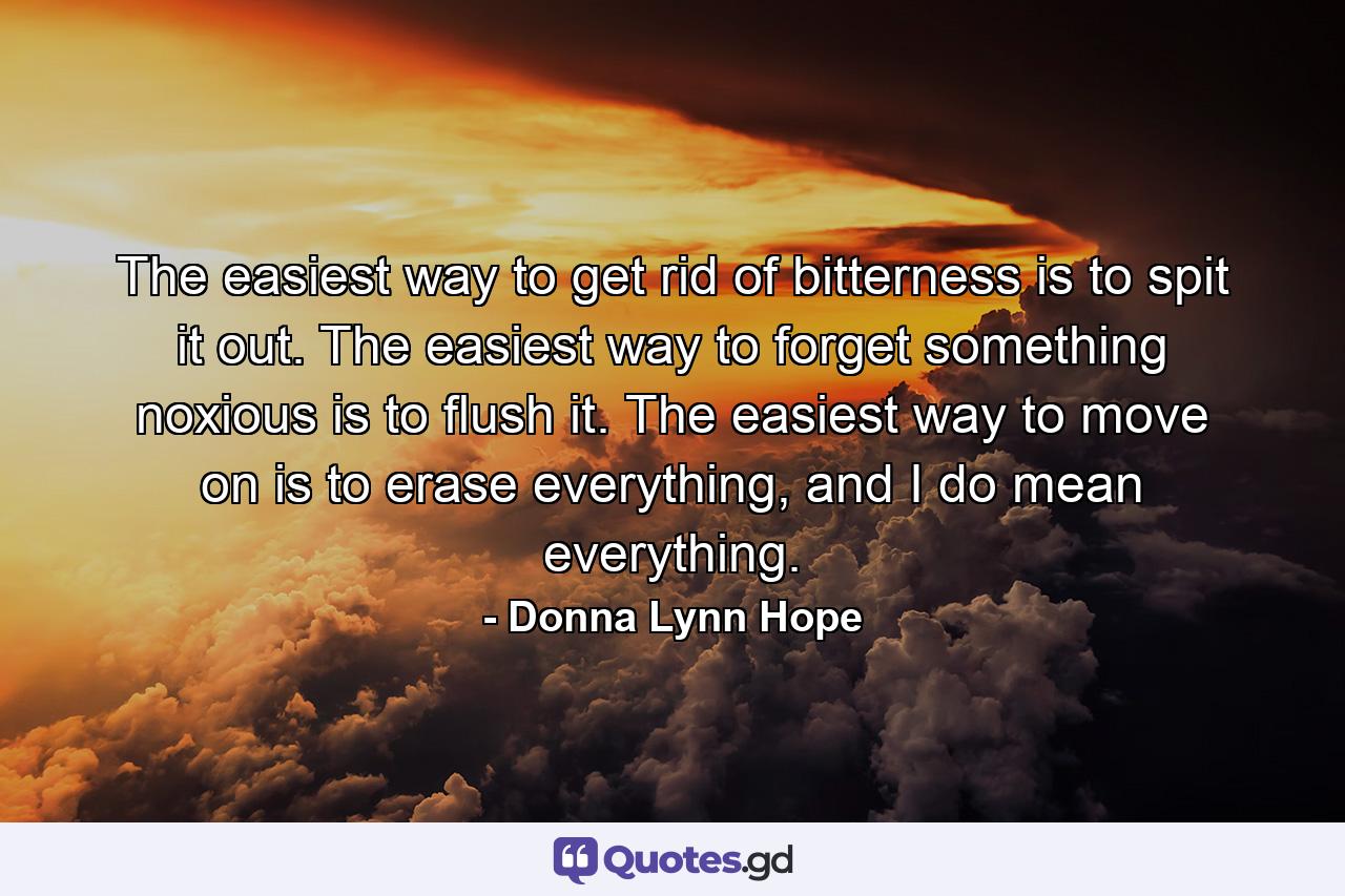 The easiest way to get rid of bitterness is to spit it out. The easiest way to forget something noxious is to flush it. The easiest way to move on is to erase everything, and I do mean everything. - Quote by Donna Lynn Hope