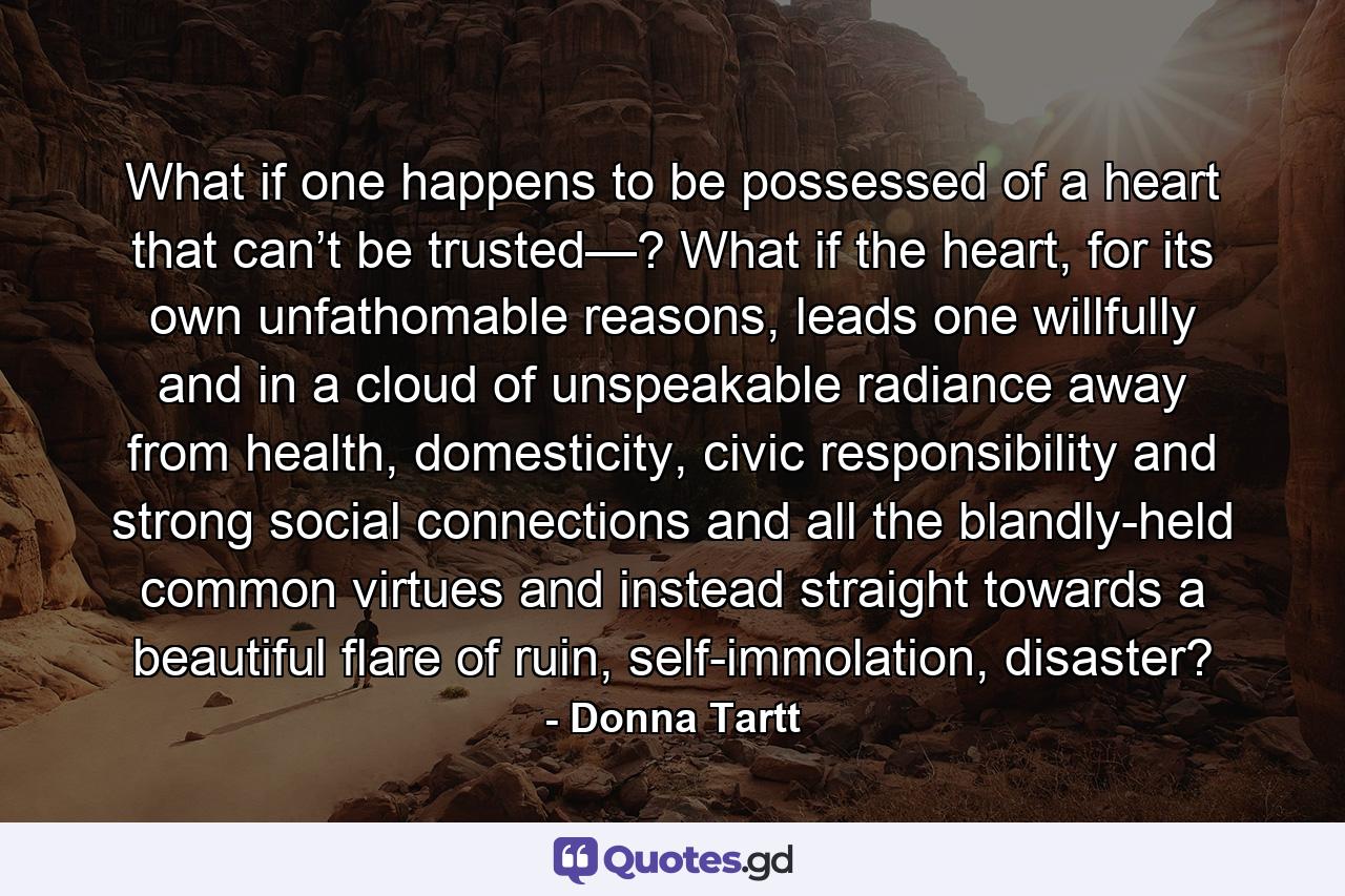 What if one happens to be possessed of a heart that can’t be trusted—? What if the heart, for its own unfathomable reasons, leads one willfully and in a cloud of unspeakable radiance away from health, domesticity, civic responsibility and strong social connections and all the blandly-held common virtues and instead straight towards a beautiful flare of ruin, self-immolation, disaster? - Quote by Donna Tartt