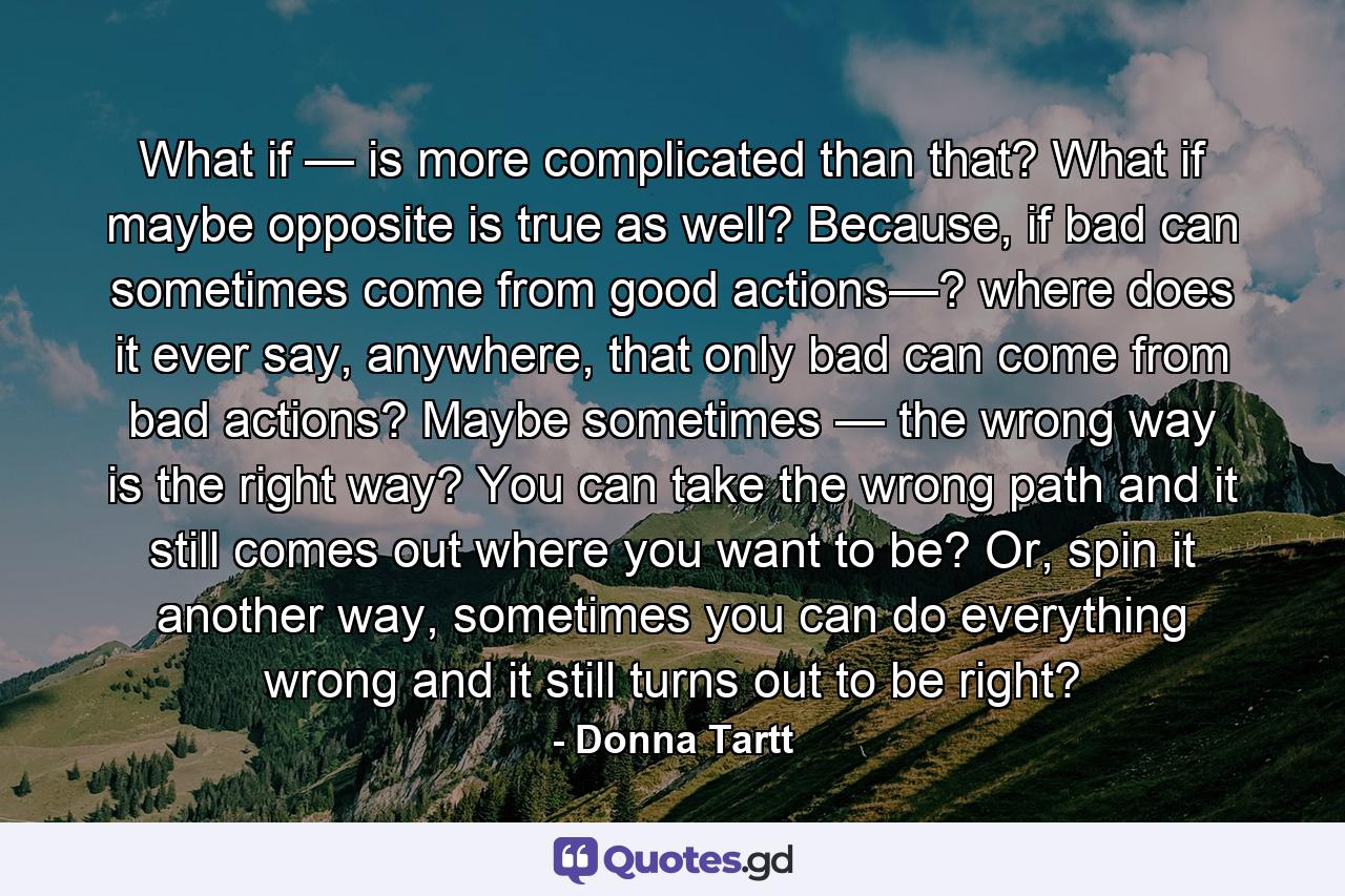 What if — is more complicated than that? What if maybe opposite is true as well? Because, if bad can sometimes come from good actions—? where does it ever say, anywhere, that only bad can come from bad actions? Maybe sometimes — the wrong way is the right way? You can take the wrong path and it still comes out where you want to be? Or, spin it another way, sometimes you can do everything wrong and it still turns out to be right? - Quote by Donna Tartt