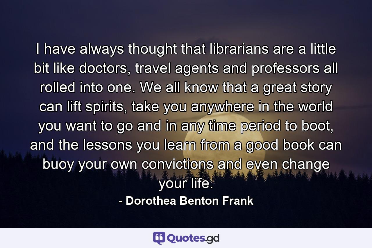 I have always thought that librarians are a little bit like doctors, travel agents and professors all rolled into one. We all know that a great story can lift spirits, take you anywhere in the world you want to go and in any time period to boot, and the lessons you learn from a good book can buoy your own convictions and even change your life. - Quote by Dorothea Benton Frank