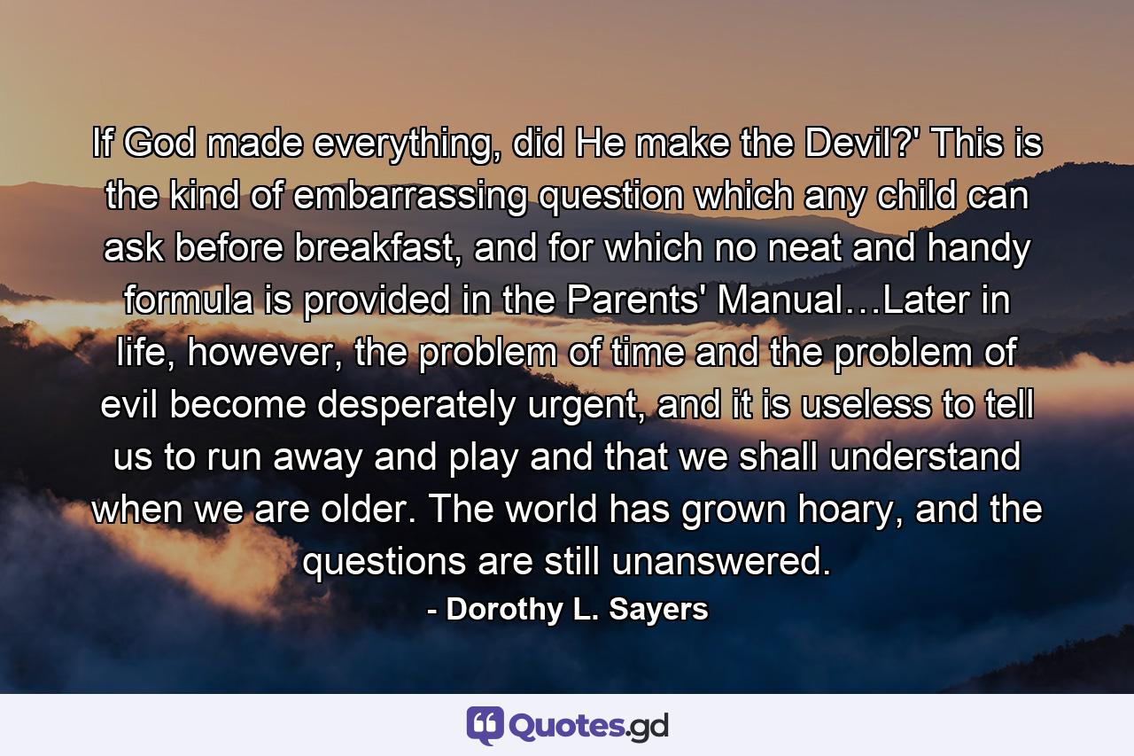 If God made everything, did He make the Devil?' This is the kind of embarrassing question which any child can ask before breakfast, and for which no neat and handy formula is provided in the Parents' Manual…Later in life, however, the problem of time and the problem of evil become desperately urgent, and it is useless to tell us to run away and play and that we shall understand when we are older. The world has grown hoary, and the questions are still unanswered. - Quote by Dorothy L. Sayers