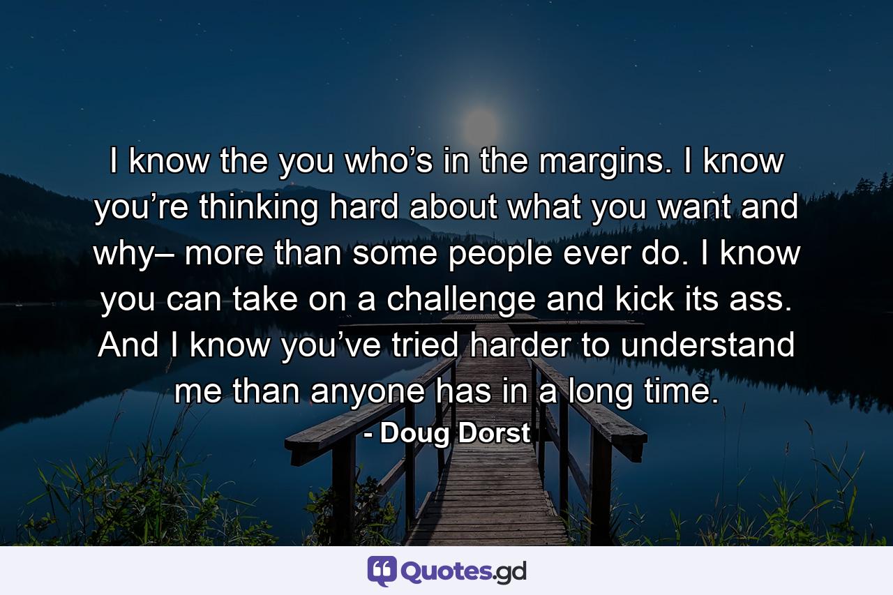 I know the you who’s in the margins. I know you’re thinking hard about what you want and why– more than some people ever do. I know you can take on a challenge and kick its ass. And I know you’ve tried harder to understand me than anyone has in a long time. - Quote by Doug Dorst