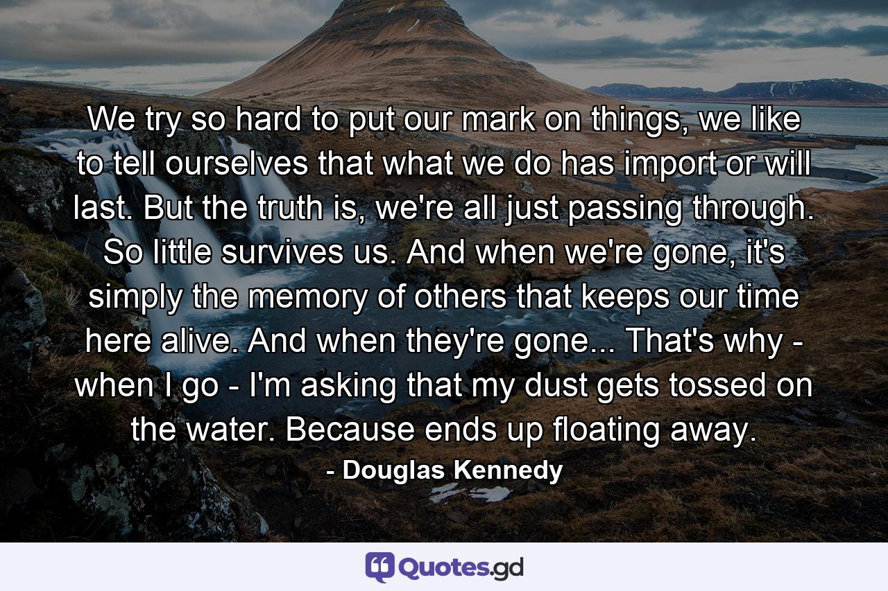 We try so hard to put our mark on things, we like to tell ourselves that what we do has import or will last. But the truth is, we're all just passing through. So little survives us. And when we're gone, it's simply the memory of others that keeps our time here alive. And when they're gone... That's why - when I go - I'm asking that my dust gets tossed on the water. Because ends up floating away. - Quote by Douglas Kennedy