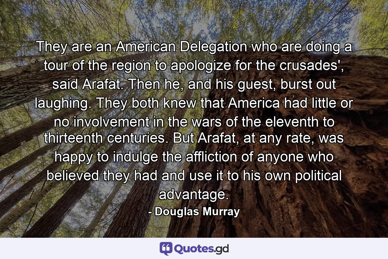 They are an American Delegation who are doing a tour of the region to apologize for the crusades', said Arafat. Then he, and his guest, burst out laughing. They both knew that America had little or no involvement in the wars of the eleventh to thirteenth centuries. But Arafat, at any rate, was happy to indulge the affliction of anyone who believed they had and use it to his own political advantage. - Quote by Douglas Murray