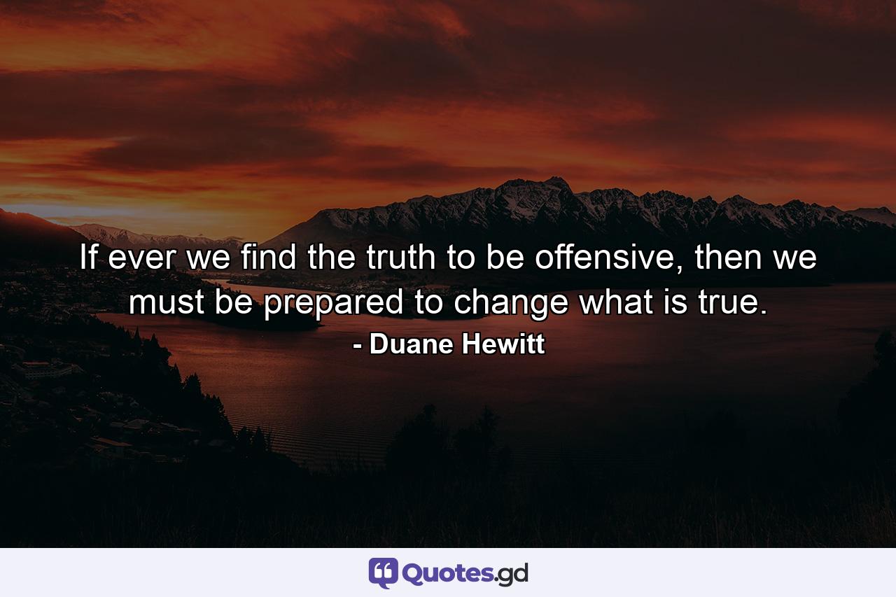 If ever we find the truth to be offensive, then we must be prepared to change what is true. - Quote by Duane Hewitt