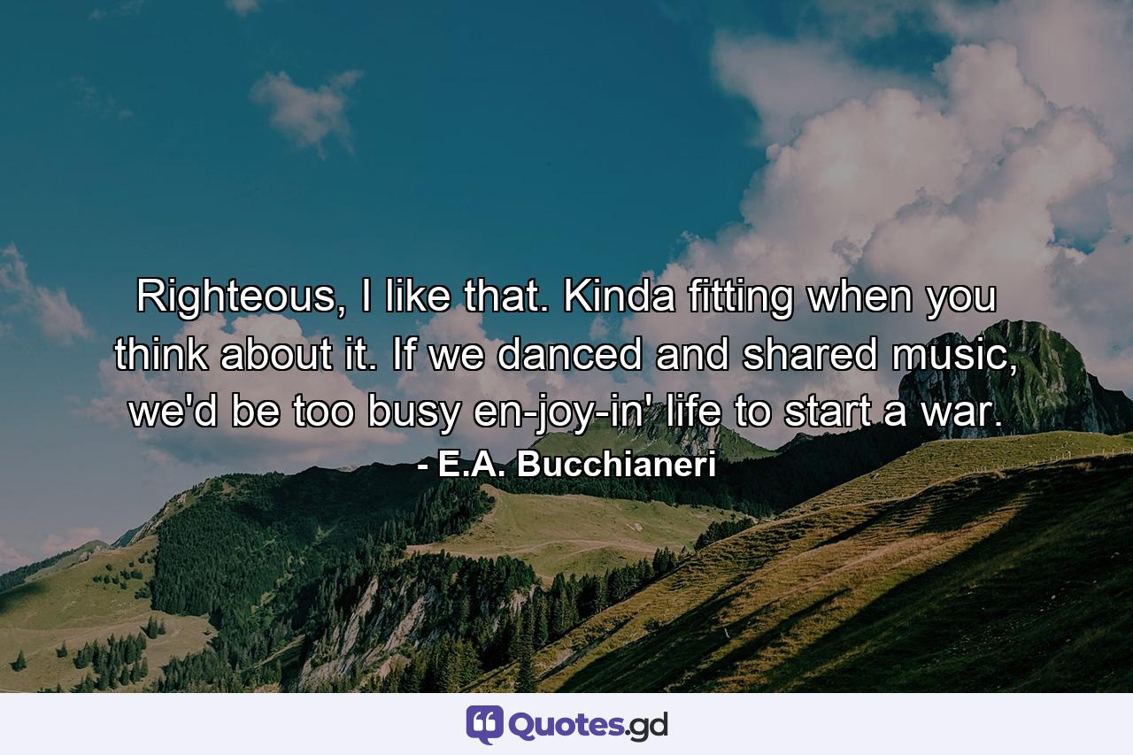 Righteous, I like that. Kinda fitting when you think about it. If we danced and shared music, we'd be too busy en-joy-in' life to start a war. - Quote by E.A. Bucchianeri