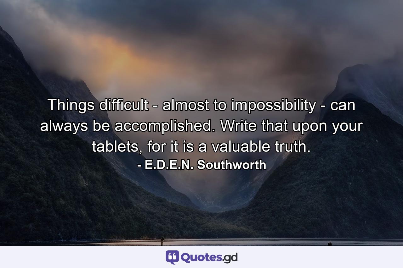 Things difficult - almost to impossibility - can always be accomplished. Write that upon your tablets, for it is a valuable truth. - Quote by E.D.E.N. Southworth