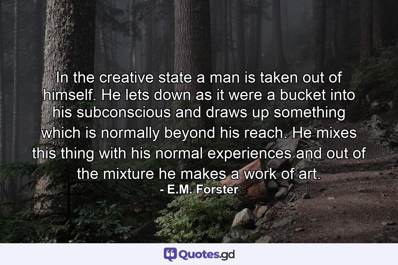 In the creative state a man is taken out of himself. He lets down as it were a bucket into his subconscious  and draws up something which is normally beyond his reach. He mixes this thing with his normal experiences and out of the mixture he makes a work of art. - Quote by E.M. Forster