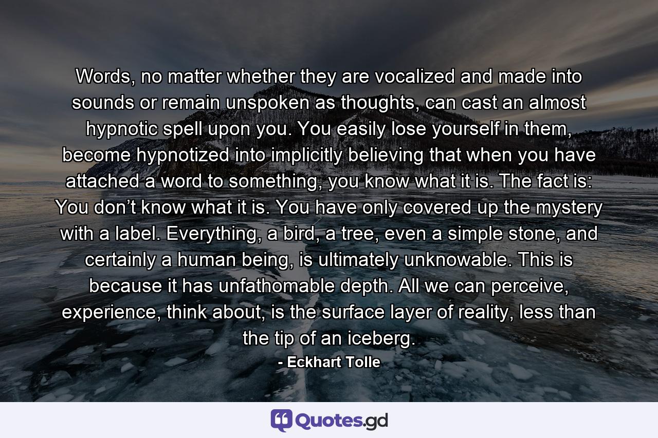 Words, no matter whether they are vocalized and made into sounds or remain unspoken as thoughts, can cast an almost hypnotic spell upon you. You easily lose yourself in them, become hypnotized into implicitly believing that when you have attached a word to something, you know what it is. The fact is: You don’t know what it is. You have only covered up the mystery with a label. Everything, a bird, a tree, even a simple stone, and certainly a human being, is ultimately unknowable. This is because it has unfathomable depth. All we can perceive, experience, think about, is the surface layer of reality, less than the tip of an iceberg. - Quote by Eckhart Tolle