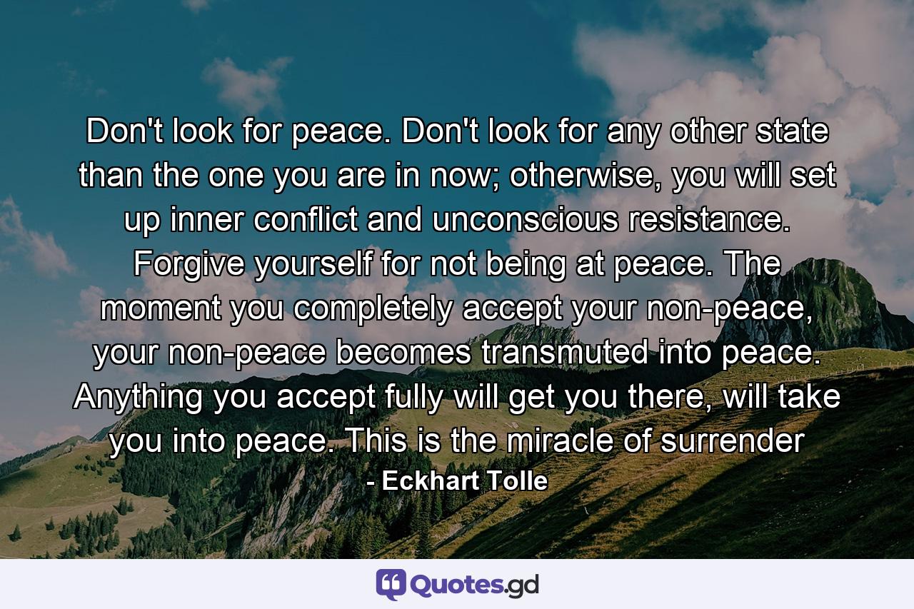 Don't look for peace. Don't look for any other state than the one you are in now; otherwise, you will set up inner conflict and unconscious resistance. Forgive yourself for not being at peace. The moment you completely accept your non-peace, your non-peace becomes transmuted into peace. Anything you accept fully will get you there, will take you into peace. This is the miracle of surrender - Quote by Eckhart Tolle