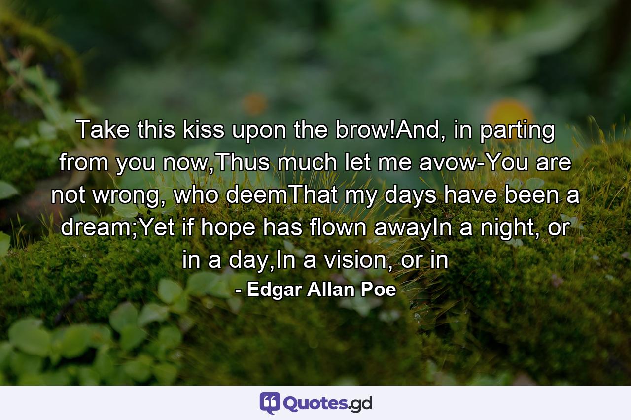 Take this kiss upon the brow!And, in parting from you now,Thus much let me avow-You are not wrong, who deemThat my days have been a dream;Yet if hope has flown awayIn a night, or in a day,In a vision, or in - Quote by Edgar Allan Poe