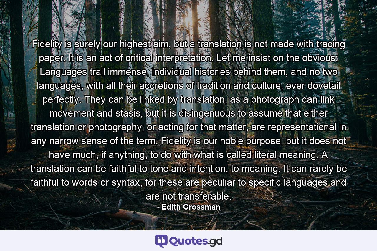 Fidelity is surely our highest aim, but a translation is not made with tracing paper. It is an act of critical interpretation. Let me insist on the obvious: Languages trail immense, individual histories behind them, and no two languages, with all their accretions of tradition and culture, ever dovetail perfectly. They can be linked by translation, as a photograph can link movement and stasis, but it is disingenuous to assume that either translation or photography, or acting for that matter, are representational in any narrow sense of the term. Fidelity is our noble purpose, but it does not have much, if anything, to do with what is called literal meaning. A translation can be faithful to tone and intention, to meaning. It can rarely be faithful to words or syntax, for these are peculiar to specific languages and are not transferable. - Quote by Edith Grossman