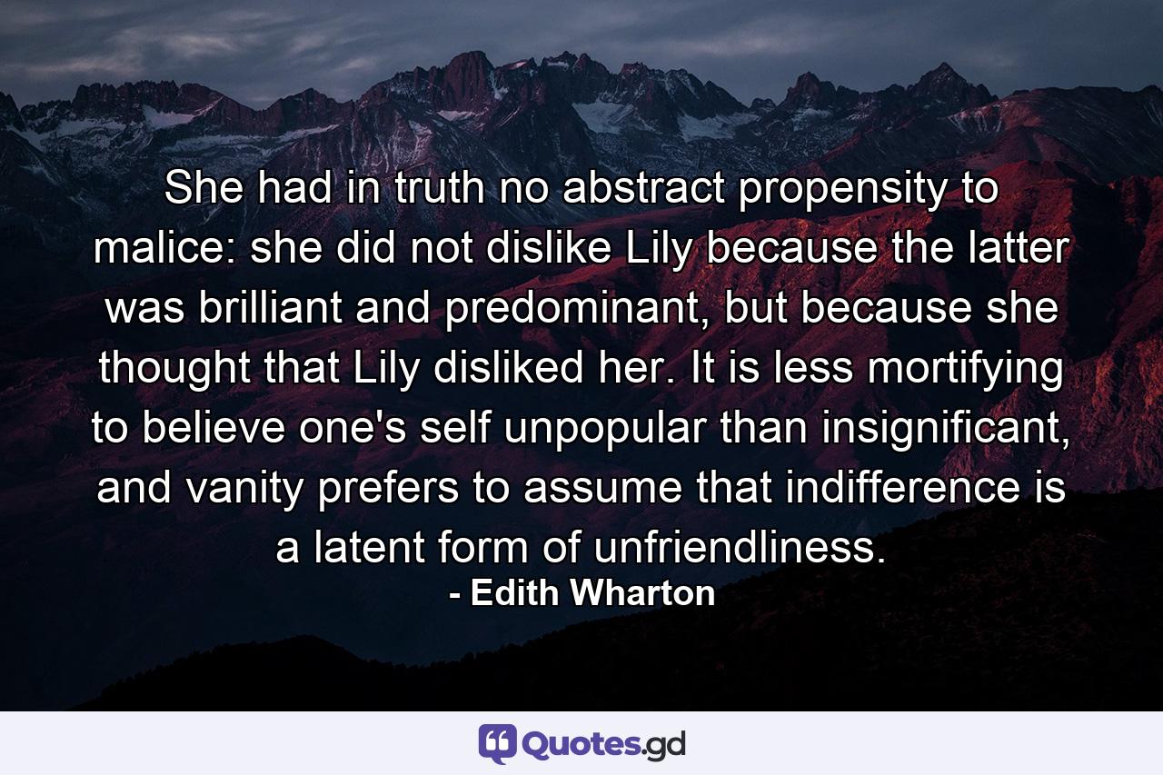 She had in truth no abstract propensity to malice: she did not dislike Lily because the latter was brilliant and predominant, but because she thought that Lily disliked her. It is less mortifying to believe one's self unpopular than insignificant, and vanity prefers to assume that indifference is a latent form of unfriendliness. - Quote by Edith Wharton