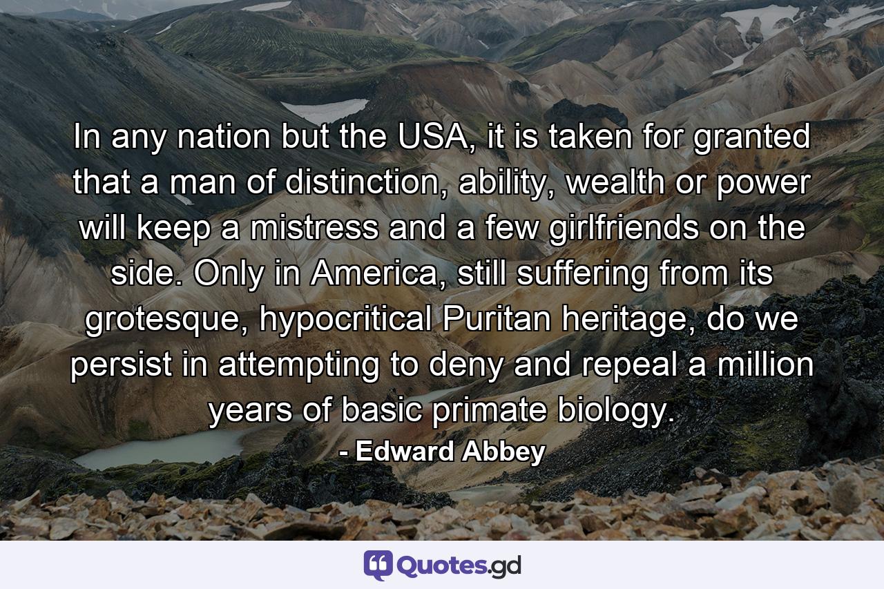 In any nation but the USA, it is taken for granted that a man of distinction, ability, wealth or power will keep a mistress and a few girlfriends on the side. Only in America, still suffering from its grotesque, hypocritical Puritan heritage, do we persist in attempting to deny and repeal a million years of basic primate biology. - Quote by Edward Abbey