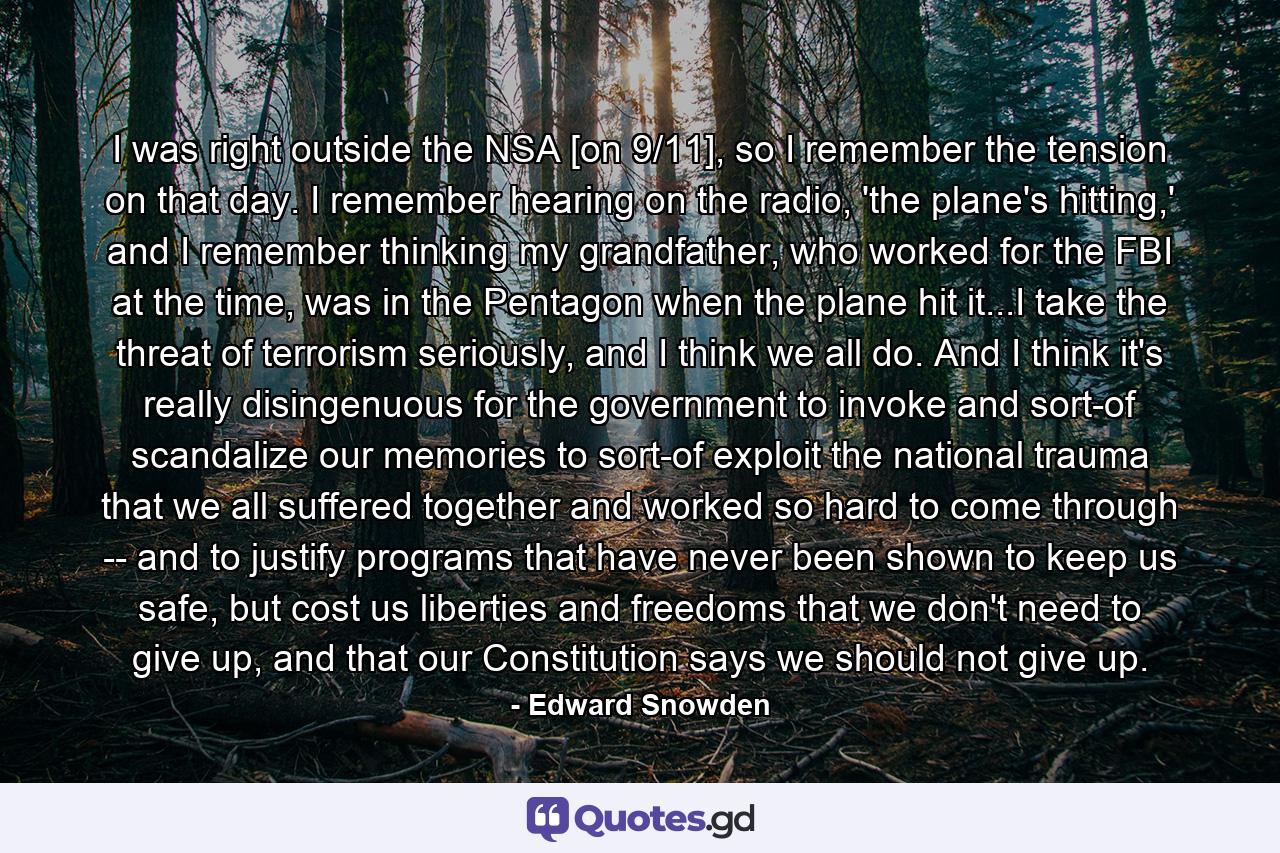 I was right outside the NSA [on 9/11], so I remember the tension on that day. I remember hearing on the radio, 'the plane's hitting,' and I remember thinking my grandfather, who worked for the FBI at the time, was in the Pentagon when the plane hit it...I take the threat of terrorism seriously, and I think we all do. And I think it's really disingenuous for the government to invoke and sort-of scandalize our memories to sort-of exploit the national trauma that we all suffered together and worked so hard to come through -- and to justify programs that have never been shown to keep us safe, but cost us liberties and freedoms that we don't need to give up, and that our Constitution says we should not give up. - Quote by Edward Snowden