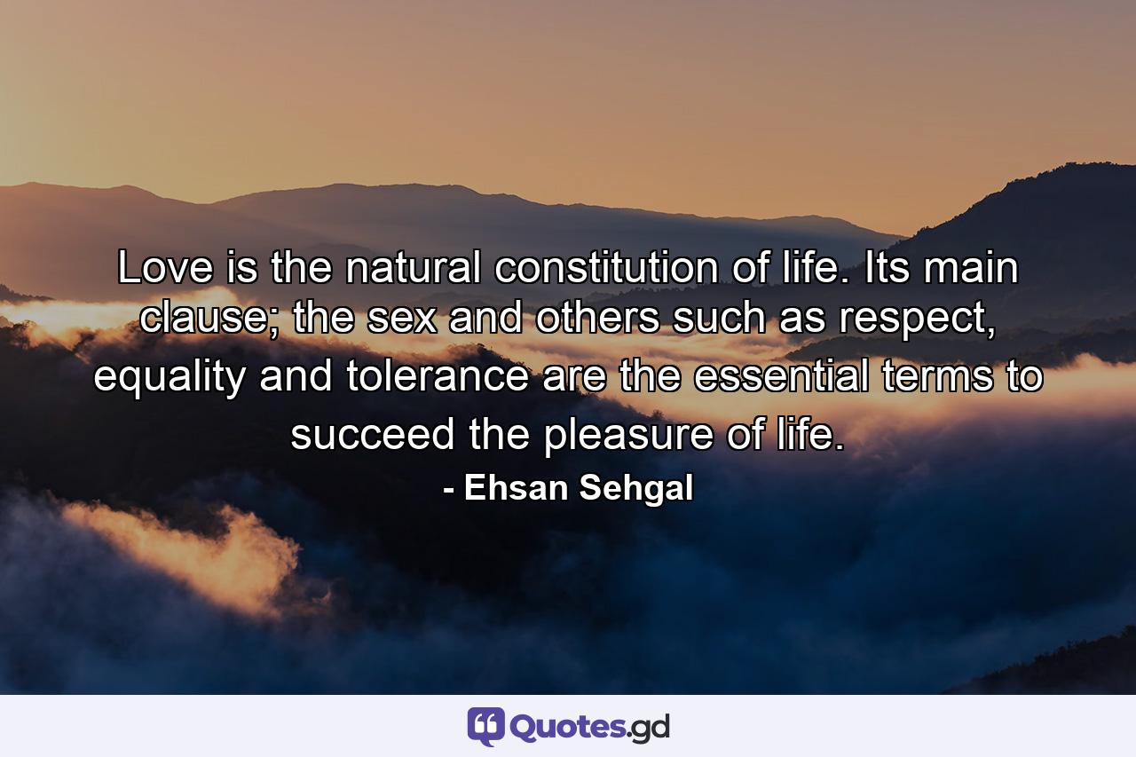 Love is the natural constitution of life. Its main clause; the sex and others such as respect, equality and tolerance are the essential terms to succeed the pleasure of life. - Quote by Ehsan Sehgal