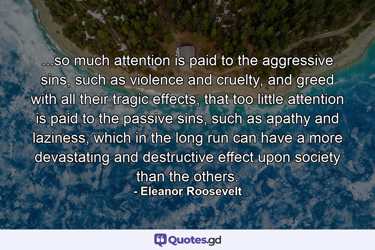 ...so much attention is paid to the aggressive sins, such as violence and cruelty, and greed with all their tragic effects, that too little attention is paid to the passive sins, such as apathy and laziness, which in the long run can have a more devastating and destructive effect upon society than the others. - Quote by Eleanor Roosevelt