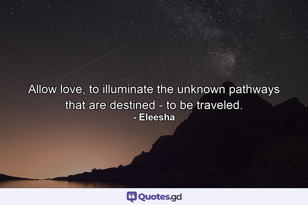 Allow love, to illuminate the unknown pathways that are destined - to be traveled. - Quote by Eleesha