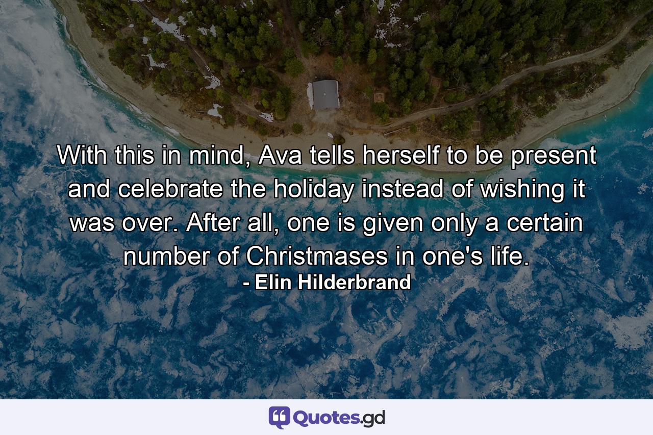 With this in mind, Ava tells herself to be present and celebrate the holiday instead of wishing it was over. After all, one is given only a certain number of Christmases in one's life. - Quote by Elin Hilderbrand