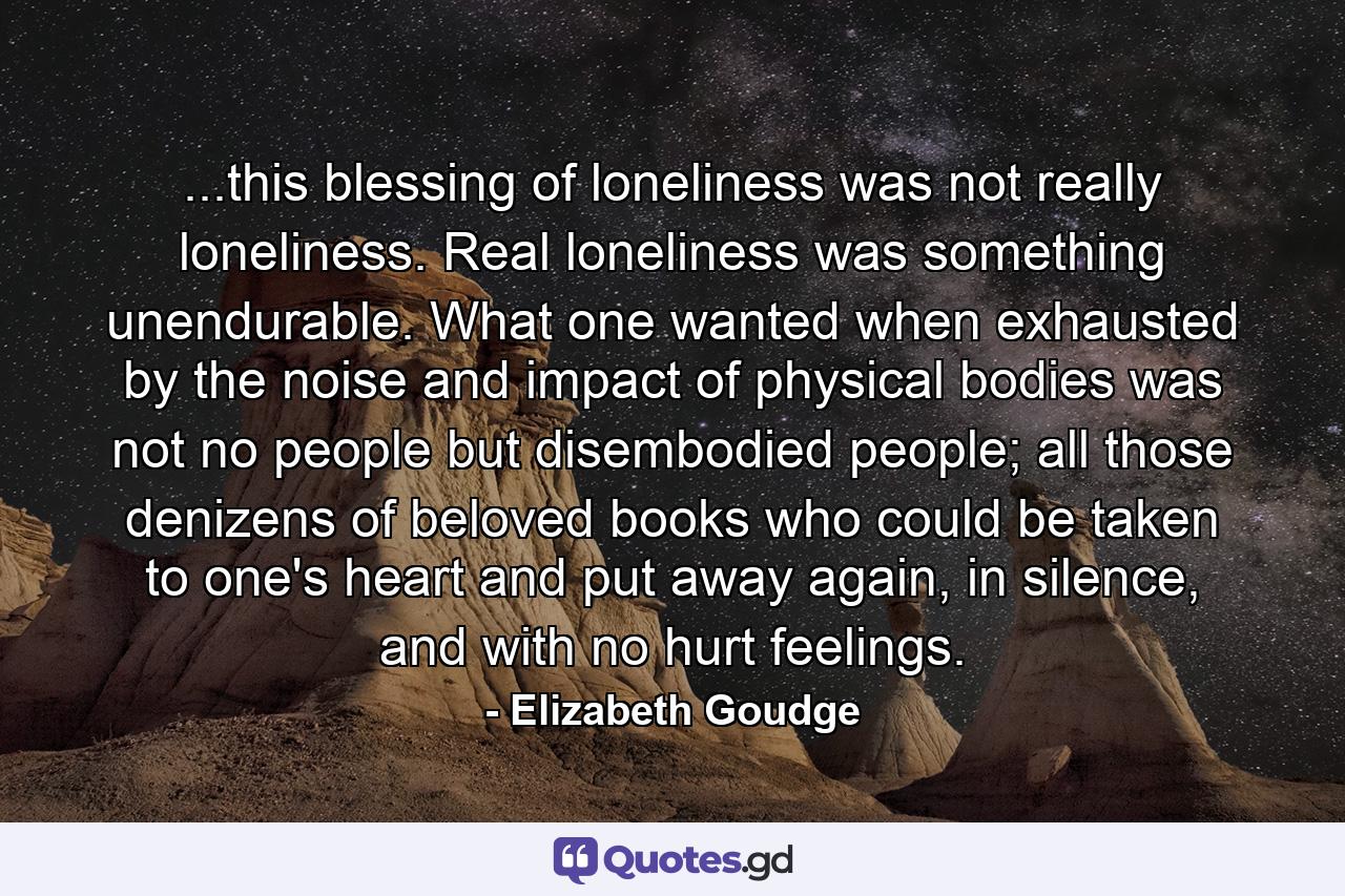 ...this blessing of loneliness was not really loneliness. Real loneliness was something unendurable. What one wanted when exhausted by the noise and impact of physical bodies was not no people but disembodied people; all those denizens of beloved books who could be taken to one's heart and put away again, in silence, and with no hurt feelings. - Quote by Elizabeth Goudge