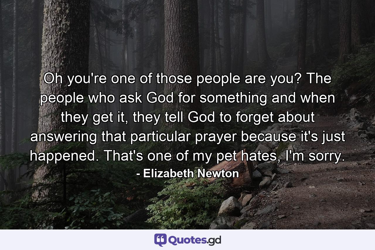 Oh you're one of those people are you? The people who ask God for something and when they get it, they tell God to forget about answering that particular prayer because it's just happened. That's one of my pet hates, I'm sorry. - Quote by Elizabeth Newton