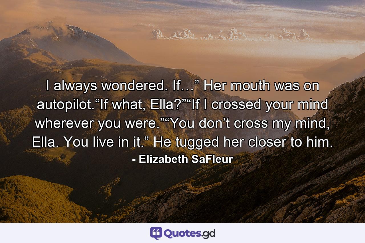 I always wondered. If…” Her mouth was on autopilot.“If what, Ella?”“If I crossed your mind wherever you were.”“You don’t cross my mind, Ella. You live in it.” He tugged her closer to him. - Quote by Elizabeth SaFleur