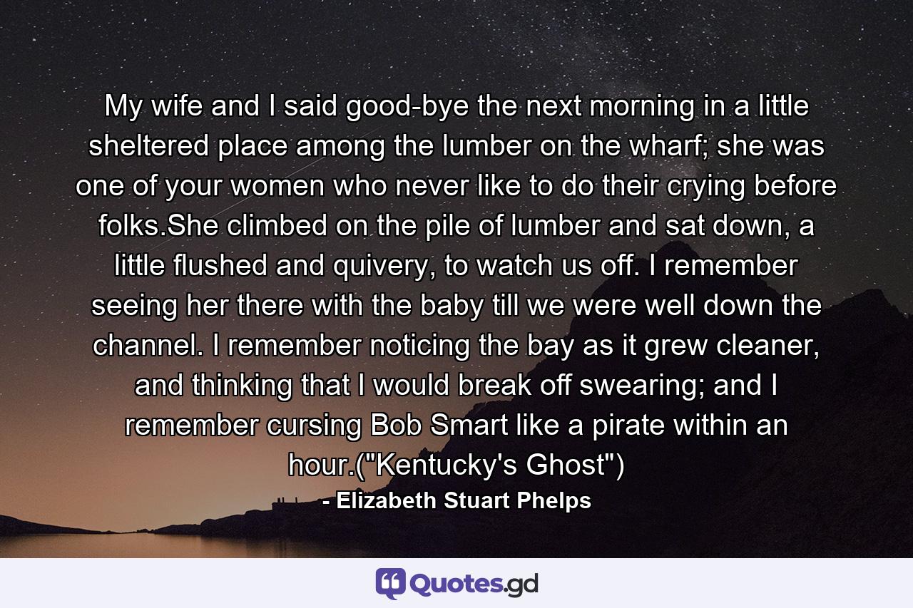 My wife and I said good-bye the next morning in a little sheltered place among the lumber on the wharf; she was one of your women who never like to do their crying before folks.She climbed on the pile of lumber and sat down, a little flushed and quivery, to watch us off. I remember seeing her there with the baby till we were well down the channel. I remember noticing the bay as it grew cleaner, and thinking that I would break off swearing; and I remember cursing Bob Smart like a pirate within an hour.(