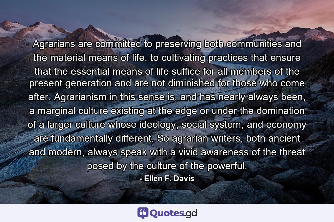 Agrarians are committed to preserving both communities and the material means of life, to cultivating practices that ensure that the essential means of life suffice for all members of the present generation and are not diminished for those who come after. Agrarianism in this sense is, and has nearly always been, a marginal culture existing at the edge or under the domination of a larger culture whose ideology, social system, and economy are fundamentally different. So agrarian writers, both ancient and modern, always speak with a vivid awareness of the threat posed by the culture of the powerful. - Quote by Ellen F. Davis