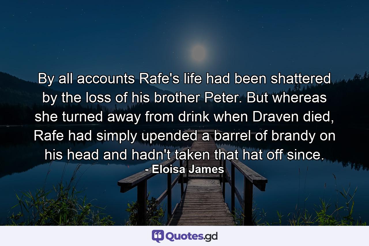 By all accounts Rafe's life had been shattered by the loss of his brother Peter. But whereas she turned away from drink when Draven died, Rafe had simply upended a barrel of brandy on his head and hadn't taken that hat off since. - Quote by Eloisa James