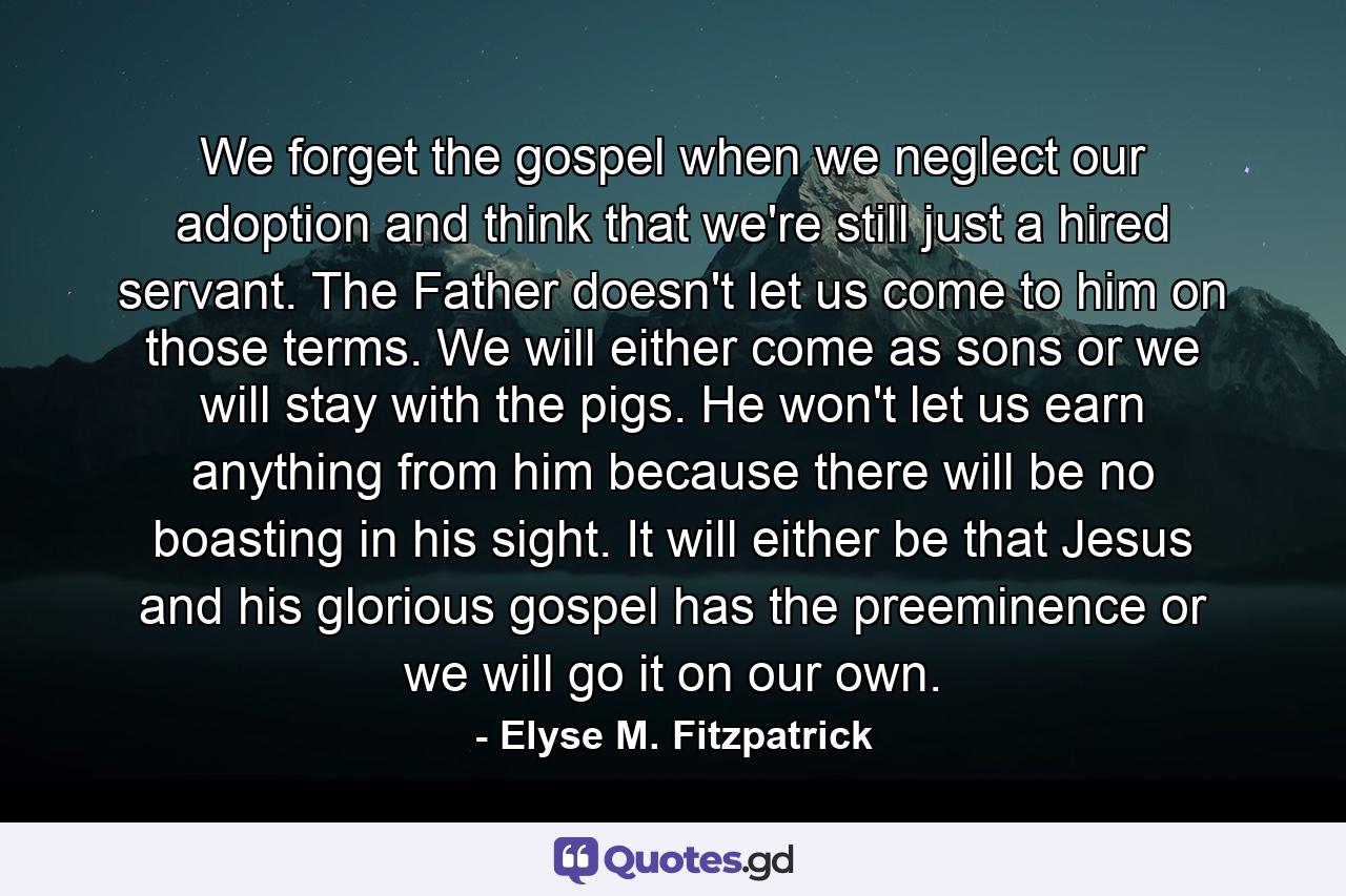 We forget the gospel when we neglect our adoption and think that we're still just a hired servant. The Father doesn't let us come to him on those terms. We will either come as sons or we will stay with the pigs. He won't let us earn anything from him because there will be no boasting in his sight. It will either be that Jesus and his glorious gospel has the preeminence or we will go it on our own. - Quote by Elyse M. Fitzpatrick