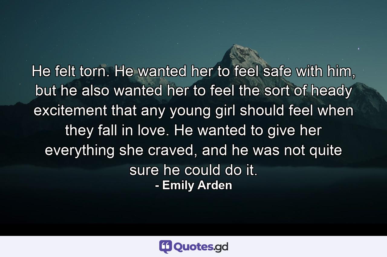 He felt torn. He wanted her to feel safe with him, but he also wanted her to feel the sort of heady excitement that any young girl should feel when they fall in love. He wanted to give her everything she craved, and he was not quite sure he could do it. - Quote by Emily Arden