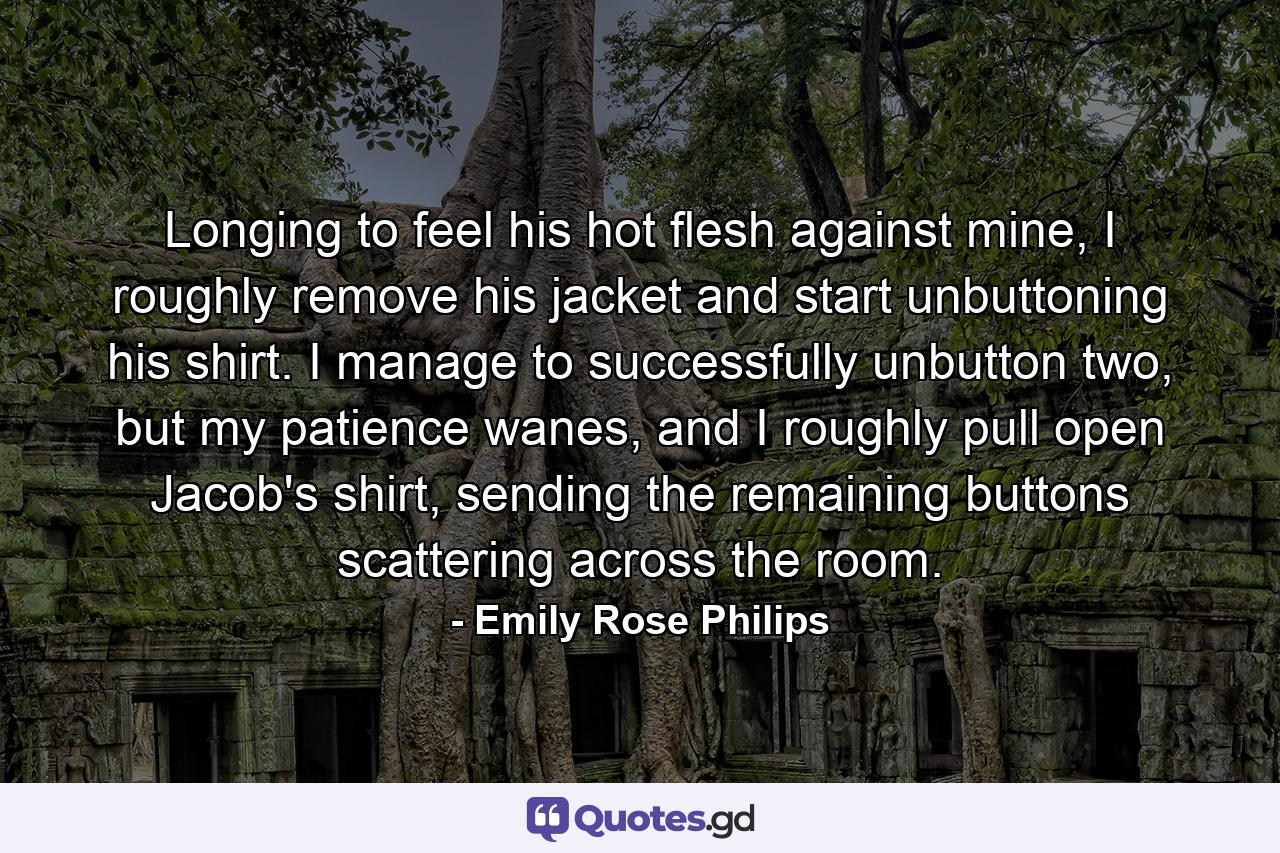 Longing to feel his hot flesh against mine, I roughly remove his jacket and start unbuttoning his shirt. I manage to successfully unbutton two, but my patience wanes, and I roughly pull open Jacob's shirt, sending the remaining buttons scattering across the room. - Quote by Emily Rose Philips