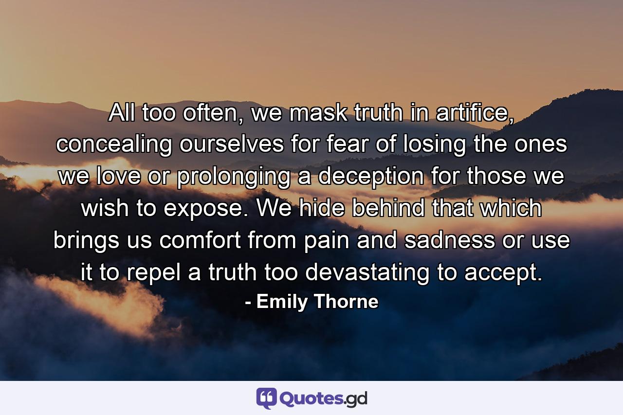 All too often, we mask truth in artifice, concealing ourselves for fear of losing the ones we love or prolonging a deception for those we wish to expose. We hide behind that which brings us comfort from pain and sadness or use it to repel a truth too devastating to accept. - Quote by Emily Thorne