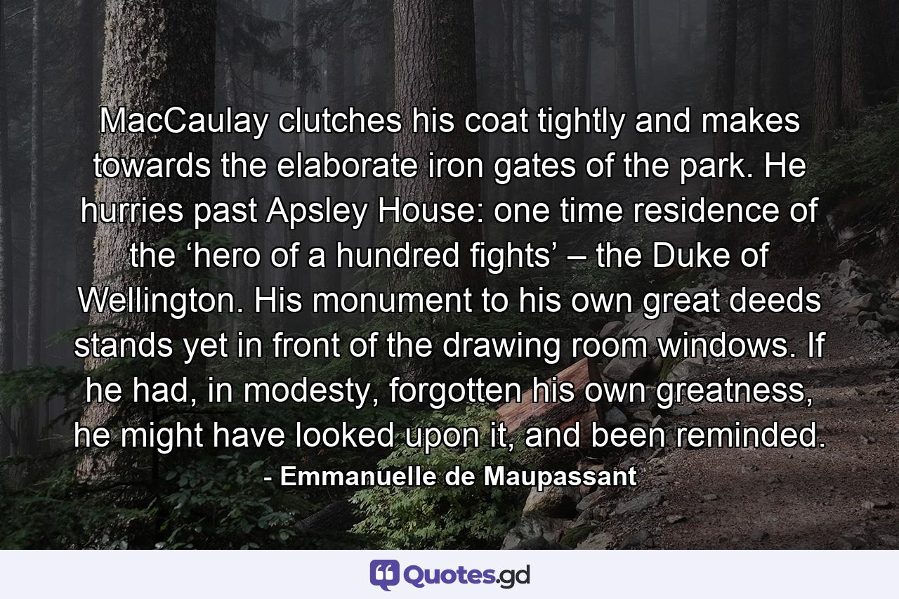 MacCaulay clutches his coat tightly and makes towards the elaborate iron gates of the park. He hurries past Apsley House: one time residence of the ‘hero of a hundred fights’ – the Duke of Wellington. His monument to his own great deeds stands yet in front of the drawing room windows. If he had, in modesty, forgotten his own greatness, he might have looked upon it, and been reminded. - Quote by Emmanuelle de Maupassant