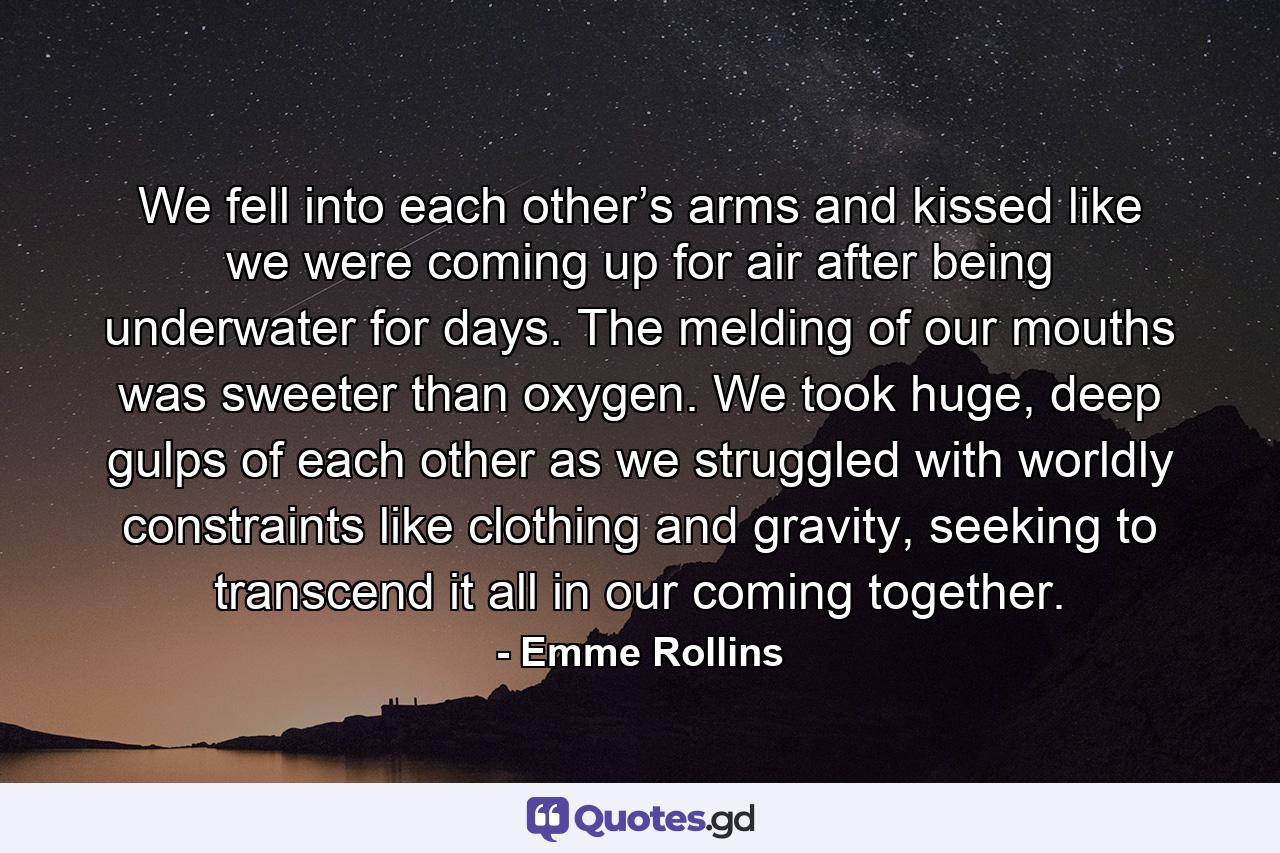 We fell into each other’s arms and kissed like we were coming up for air after being underwater for days. The melding of our mouths was sweeter than oxygen. We took huge, deep gulps of each other as we struggled with worldly constraints like clothing and gravity, seeking to transcend it all in our coming together. - Quote by Emme Rollins