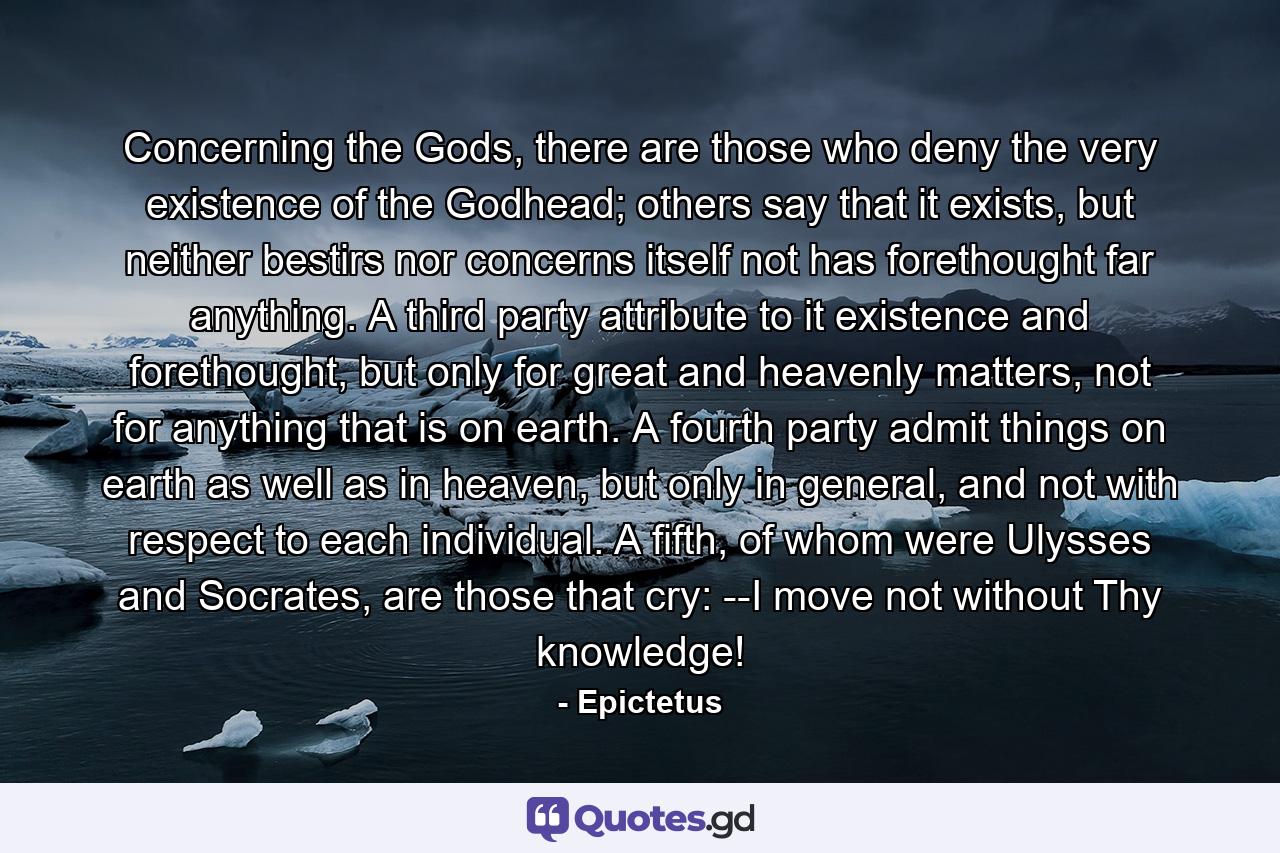 Concerning the Gods, there are those who deny the very existence of the Godhead; others say that it exists, but neither bestirs nor concerns itself not has forethought far anything. A third party attribute to it existence and forethought, but only for great and heavenly matters, not for anything that is on earth. A fourth party admit things on earth as well as in heaven, but only in general, and not with respect to each individual. A fifth, of whom were Ulysses and Socrates, are those that cry: --I move not without Thy knowledge! - Quote by Epictetus