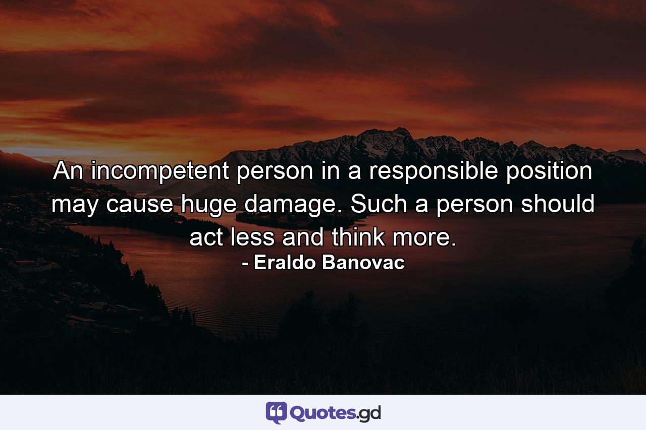 An incompetent person in a responsible position may cause huge damage. Such a person should act less and think more. - Quote by Eraldo Banovac