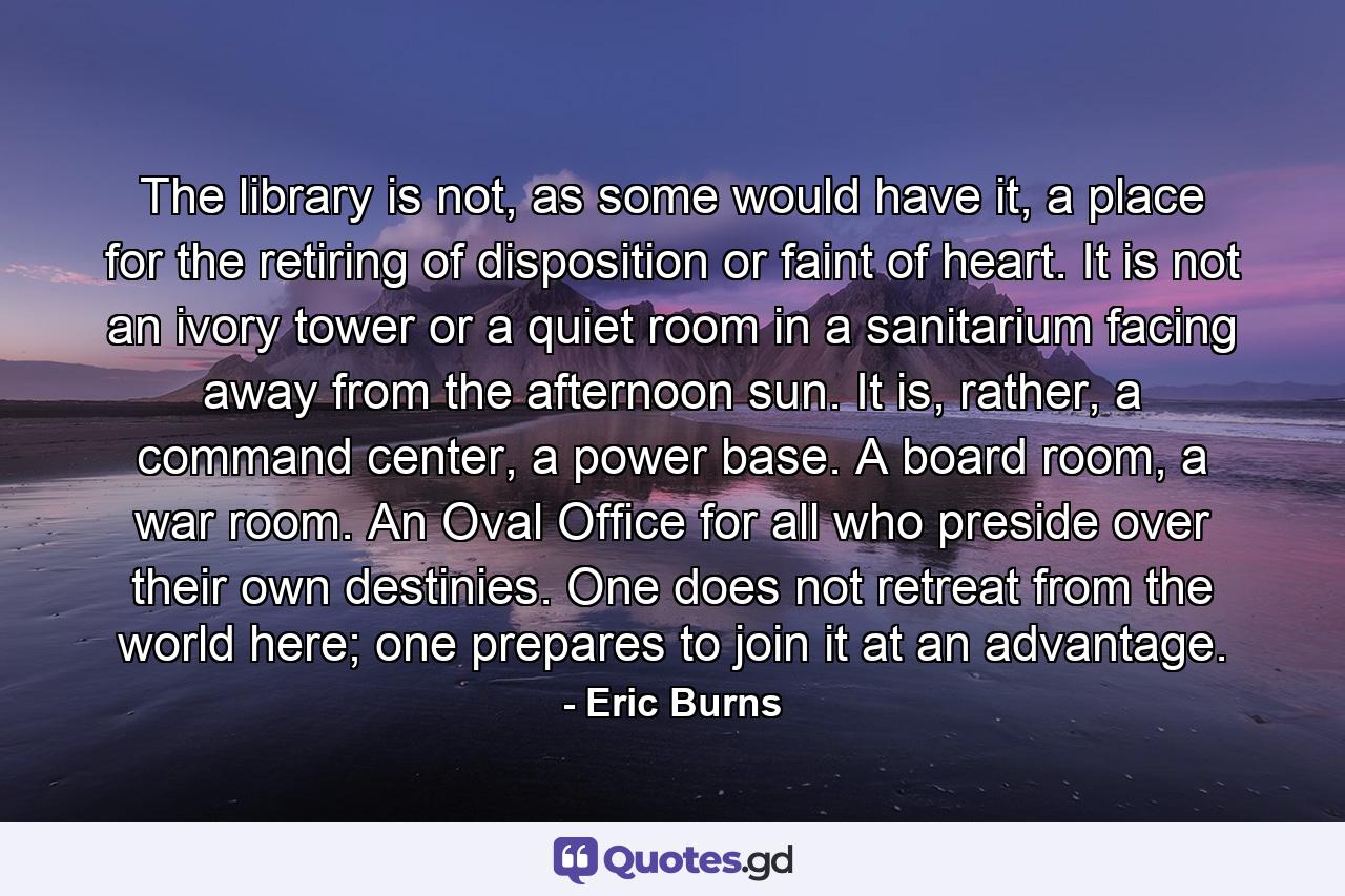 The library is not, as some would have it, a place for the retiring of disposition or faint of heart. It is not an ivory tower or a quiet room in a sanitarium facing away from the afternoon sun. It is, rather, a command center, a power base. A board room, a war room. An Oval Office for all who preside over their own destinies. One does not retreat from the world here; one prepares to join it at an advantage. - Quote by Eric Burns