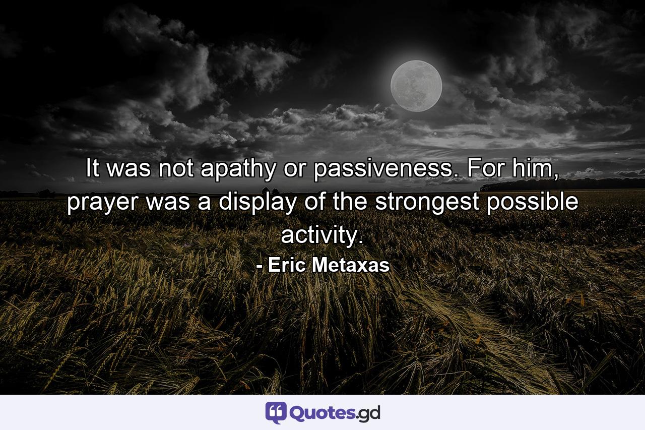 It was not apathy or passiveness. For him, prayer was a display of the strongest possible activity. - Quote by Eric Metaxas