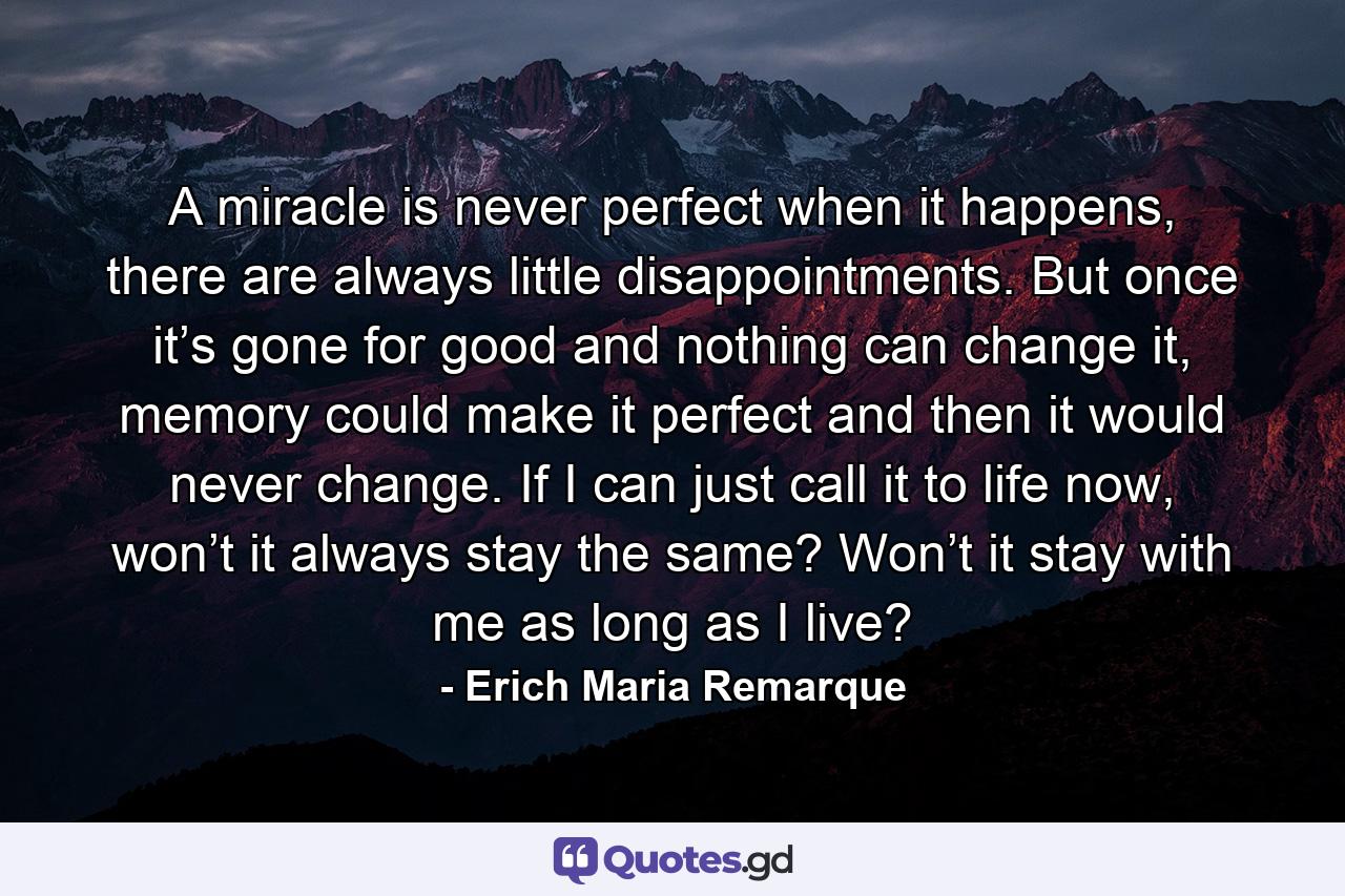 A miracle is never perfect when it happens, there are always little disappointments. But once it’s gone for good and nothing can change it, memory could make it perfect and then it would never change. If I can just call it to life now, won’t it always stay the same? Won’t it stay with me as long as I live? - Quote by Erich Maria Remarque