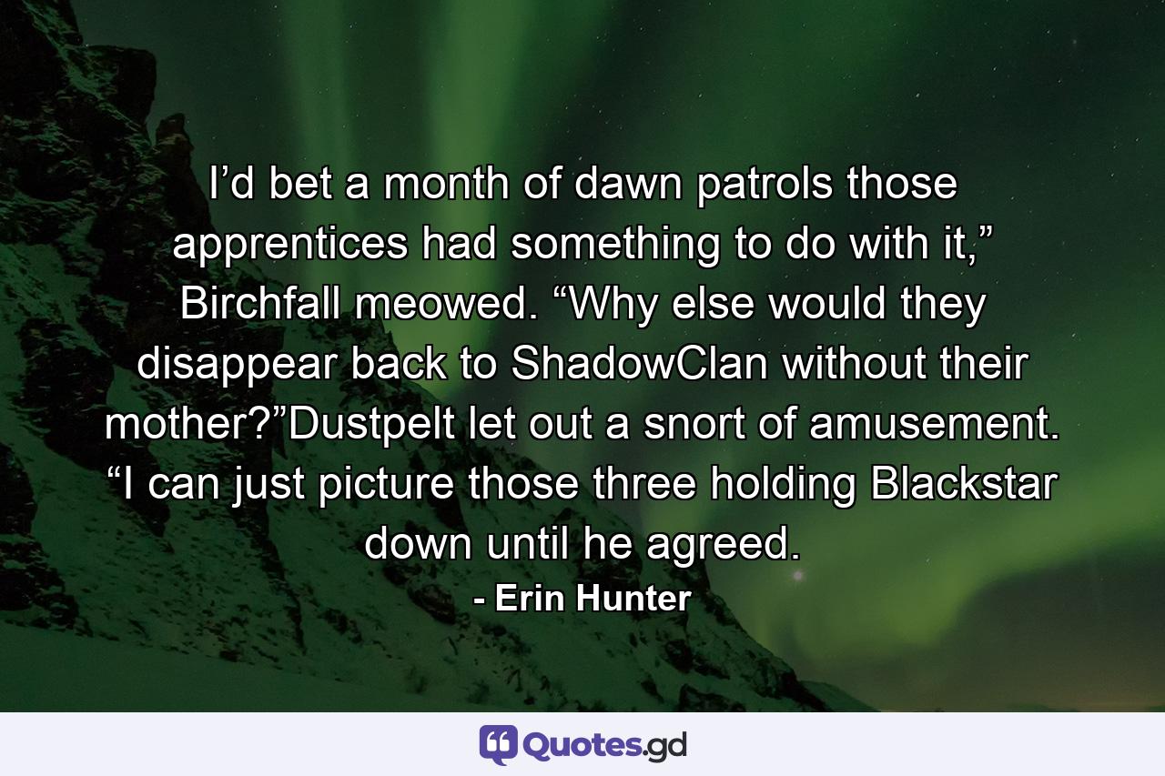 I’d bet a month of dawn patrols those apprentices had something to do with it,” Birchfall meowed. “Why else would they disappear back to ShadowClan without their mother?”Dustpelt let out a snort of amusement. “I can just picture those three holding Blackstar down until he agreed. - Quote by Erin Hunter