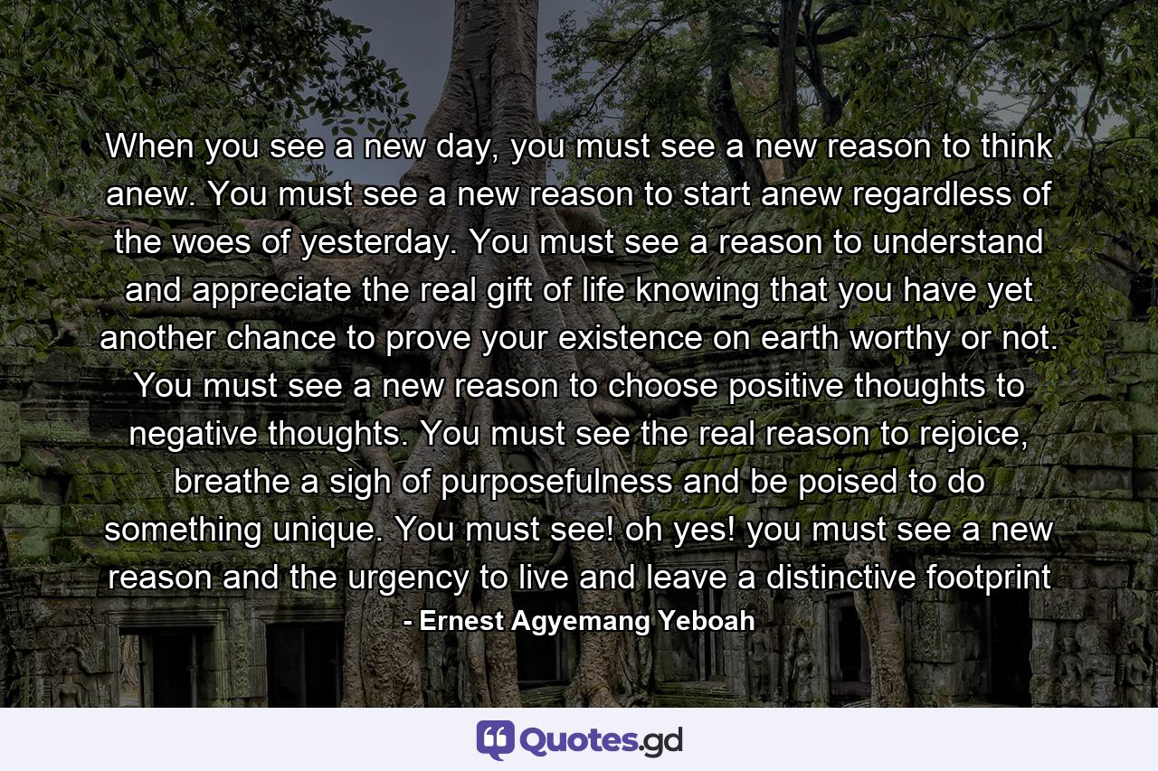 When you see a new day, you must see a new reason to think anew. You must see a new reason to start anew regardless of the woes of yesterday. You must see a reason to understand and appreciate the real gift of life knowing that you have yet another chance to prove your existence on earth worthy or not. You must see a new reason to choose positive thoughts to negative thoughts. You must see the real reason to rejoice, breathe a sigh of purposefulness and be poised to do something unique. You must see! oh yes! you must see a new reason and the urgency to live and leave a distinctive footprint - Quote by Ernest Agyemang Yeboah