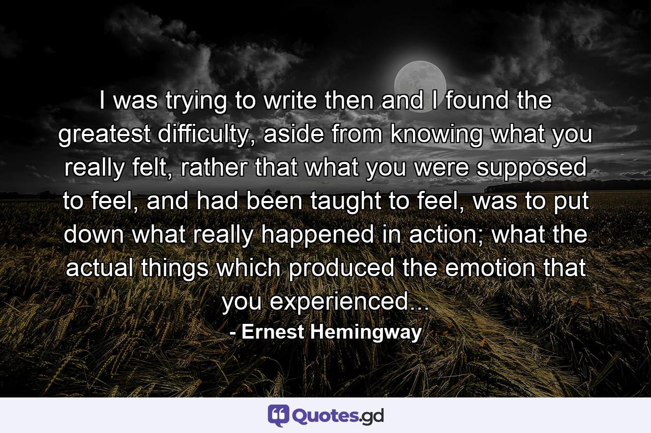 I was trying to write then and I found the greatest difficulty, aside from knowing what you really felt, rather that what you were supposed to feel, and had been taught to feel, was to put down what really happened in action; what the actual things which produced the emotion that you experienced... - Quote by Ernest Hemingway