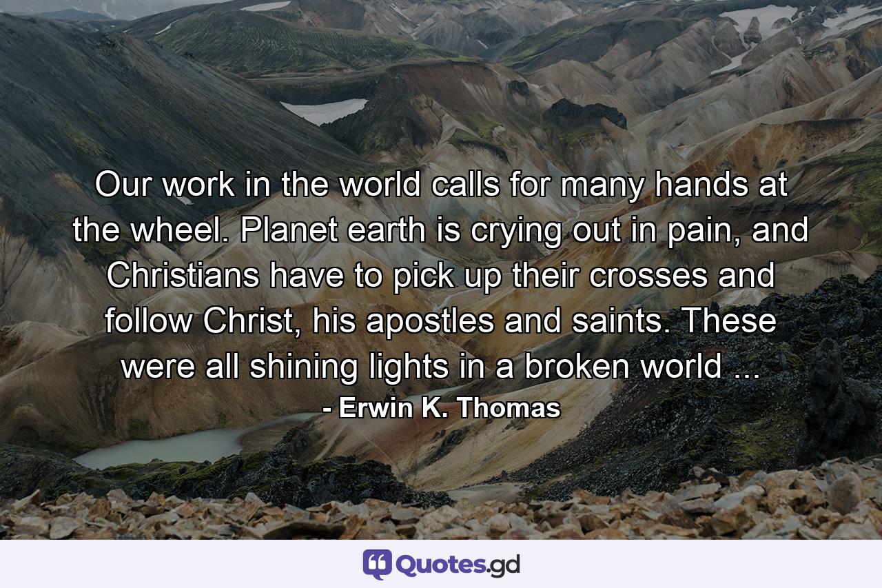 Our work in the world calls for many hands at the wheel. Planet earth is crying out in pain, and Christians have to pick up their crosses and follow Christ, his apostles and saints. These were all shining lights in a broken world ... - Quote by Erwin K. Thomas