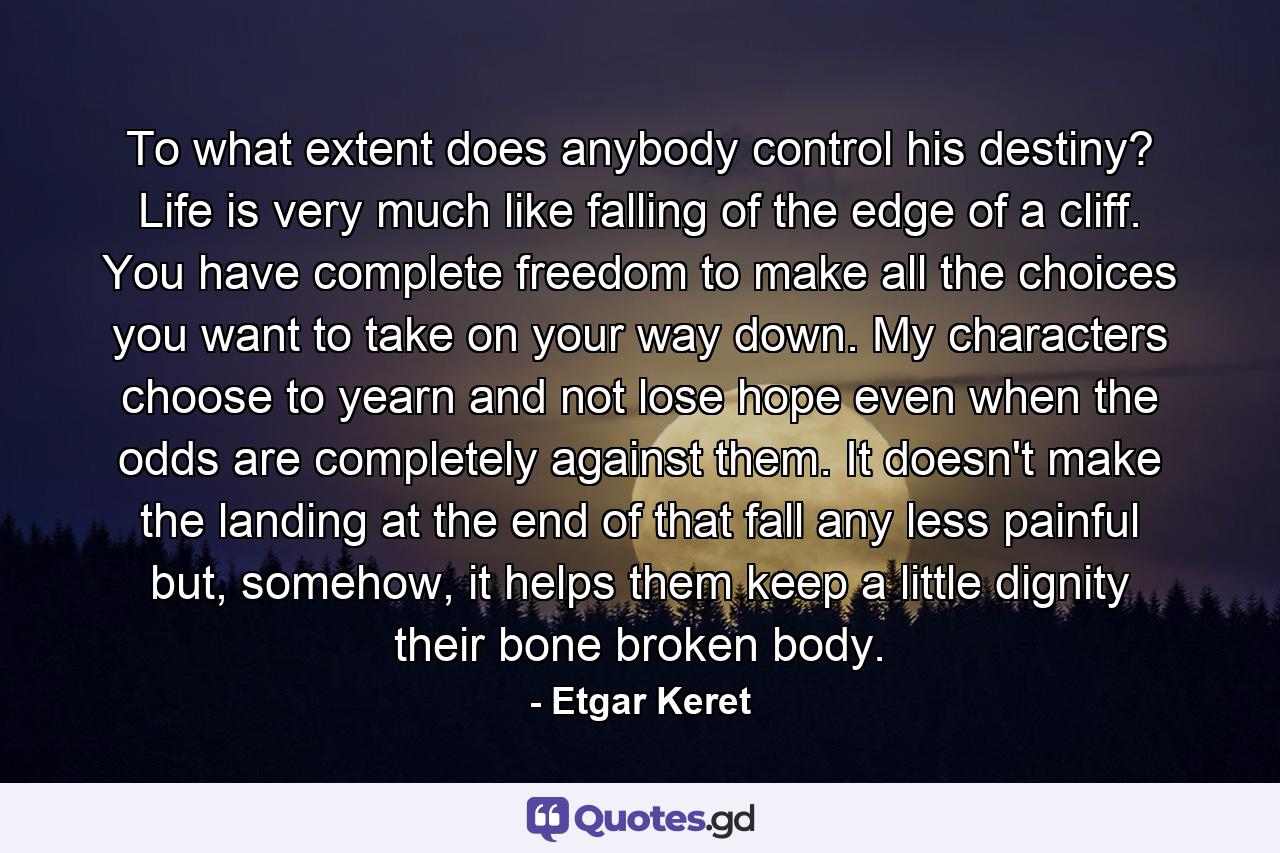 To what extent does anybody control his destiny? Life is very much like falling of the edge of a cliff. You have complete freedom to make all the choices you want to take on your way down. My characters choose to yearn and not lose hope even when the odds are completely against them. It doesn't make the landing at the end of that fall any less painful but, somehow, it helps them keep a little dignity their bone broken body. - Quote by Etgar Keret